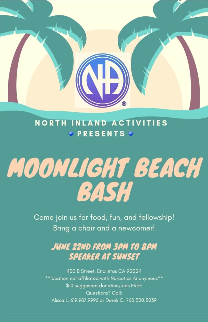 North Inland Activities Presents Moonlight Beach Bash June 22nd from 3pm to 8pm 400 B. Street, Encinitas, CA 92024 (Moonlight Beach) Location not affiliated with Narcotics Anonymous. Fire ring will be reserved all day, Come join us for food, fun, and fellowship. Bring a newcomer. Special guest speaker from Pennsylvania. $10 suggested donation, kids free. Questions? Call: Alissa L. 619.987.9996 or Derek C. 760.300.5039