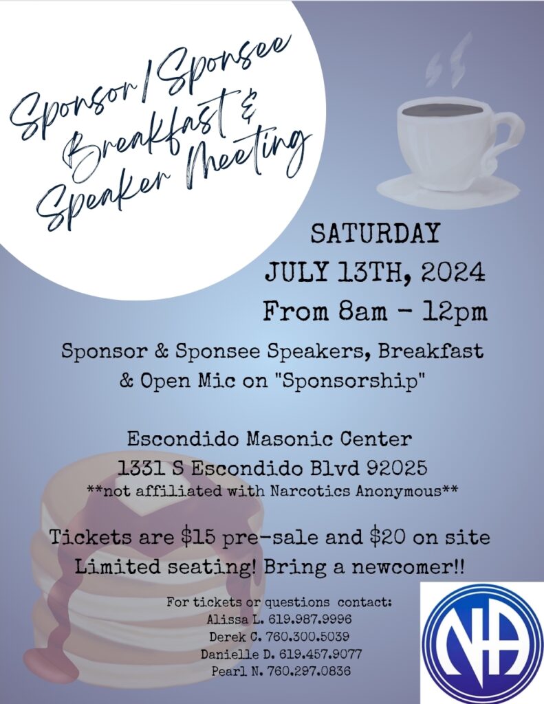 Sponsor/Sponsee Breakfast and Speaker Meeting Saturday July 13th 2024 from 8am to 12pm Sponsor and Sponsee Speakers, Breakfast and Open Mic on Sponsorship. Escondido Masonic Center 1331 S. Escondido Blvd. 92025. Not affiliated with Narcotics Anonymous. Tickets are $15 pre-sale and $20 on site. Limited seating. Bring a newcomer. Tickets available in May. For tickets or questions call: Alissa L. 619.987.9996 or Derek C. 760.300.5039 or Danielle D. 619.457.9077 or Pearl N. 760.297.0836